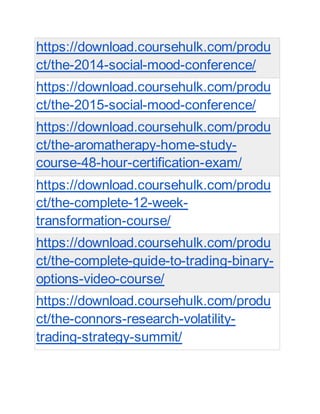 https://download.coursehulk.com/produ
ct/the-2014-social-mood-conference/
https://download.coursehulk.com/produ
ct/the-2015-social-mood-conference/
https://download.coursehulk.com/produ
ct/the-aromatherapy-home-study-
course-48-hour-certification-exam/
https://download.coursehulk.com/produ
ct/the-complete-12-week-
transformation-course/
https://download.coursehulk.com/produ
ct/the-complete-guide-to-trading-binary-
options-video-course/
https://download.coursehulk.com/produ
ct/the-connors-research-volatility-
trading-strategy-summit/
 