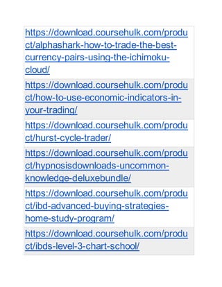 https://download.coursehulk.com/produ
ct/alphashark-how-to-trade-the-best-
currency-pairs-using-the-ichimoku-
cloud/
https://download.coursehulk.com/produ
ct/how-to-use-economic-indicators-in-
your-trading/
https://download.coursehulk.com/produ
ct/hurst-cycle-trader/
https://download.coursehulk.com/produ
ct/hypnosisdownloads-uncommon-
knowledge-deluxebundle/
https://download.coursehulk.com/produ
ct/ibd-advanced-buying-strategies-
home-study-program/
https://download.coursehulk.com/produ
ct/ibds-level-3-chart-school/
 