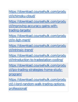 https://download.coursehulk.com/produ
ct/ichimoku-cloud/
https://download.coursehulk.com/produ
ct/improving-accuracy-gains-with-
trading-targets/
https://download.coursehulk.com/produ
ct/in-ligh-ment/
https://download.coursehulk.com/produ
ct/intrinsic-trend/
https://download.coursehulk.com/produ
ct/introduction-to-tradestation-coding/
https://download.coursehulk.com/produ
ct/ipo-trading-strategies-home-study-
program/
https://download.coursehulk.com/produ
ct/j-l-lord-random-walk-trading-options-
professional/
 