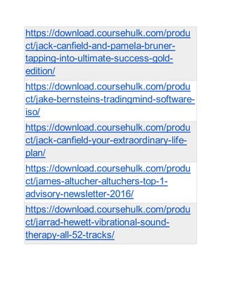 https://download.coursehulk.com/produ
ct/jack-canfield-and-pamela-bruner-
tapping-into-ultimate-success-gold-
edition/
https://download.coursehulk.com/produ
ct/jake-bernsteins-tradingmind-software-
iso/
https://download.coursehulk.com/produ
ct/jack-canfield-your-extraordinary-life-
plan/
https://download.coursehulk.com/produ
ct/james-altucher-altuchers-top-1-
advisory-newsletter-2016/
https://download.coursehulk.com/produ
ct/jarrad-hewett-vibrational-sound-
therapy-all-52-tracks/
 