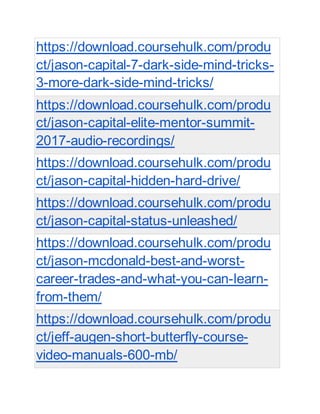 https://download.coursehulk.com/produ
ct/jason-capital-7-dark-side-mind-tricks-
3-more-dark-side-mind-tricks/
https://download.coursehulk.com/produ
ct/jason-capital-elite-mentor-summit-
2017-audio-recordings/
https://download.coursehulk.com/produ
ct/jason-capital-hidden-hard-drive/
https://download.coursehulk.com/produ
ct/jason-capital-status-unleashed/
https://download.coursehulk.com/produ
ct/jason-mcdonald-best-and-worst-
career-trades-and-what-you-can-learn-
from-them/
https://download.coursehulk.com/produ
ct/jeff-augen-short-butterfly-course-
video-manuals-600-mb/
 