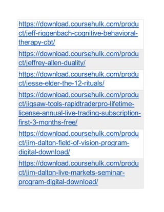 https://download.coursehulk.com/produ
ct/jeff-riggenbach-cognitive-behavioral-
therapy-cbt/
https://download.coursehulk.com/produ
ct/jeffrey-allen-duality/
https://download.coursehulk.com/produ
ct/jesse-elder-the-12-rituals/
https://download.coursehulk.com/produ
ct/jigsaw-tools-rapidtraderpro-lifetime-
license-annual-live-trading-subscription-
first-3-months-free/
https://download.coursehulk.com/produ
ct/jim-dalton-field-of-vision-program-
digital-download/
https://download.coursehulk.com/produ
ct/jim-dalton-live-markets-seminar-
program-digital-download/
 