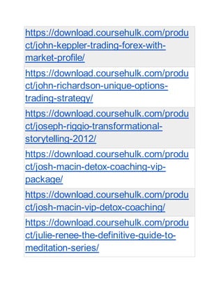 https://download.coursehulk.com/produ
ct/john-keppler-trading-forex-with-
market-profile/
https://download.coursehulk.com/produ
ct/john-richardson-unique-options-
trading-strategy/
https://download.coursehulk.com/produ
ct/joseph-riggio-transformational-
storytelling-2012/
https://download.coursehulk.com/produ
ct/josh-macin-detox-coaching-vip-
package/
https://download.coursehulk.com/produ
ct/josh-macin-vip-detox-coaching/
https://download.coursehulk.com/produ
ct/julie-renee-the-definitive-guide-to-
meditation-series/
 