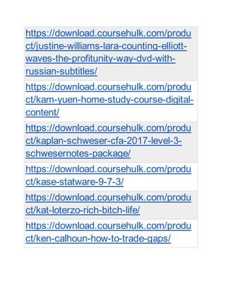 https://download.coursehulk.com/produ
ct/justine-williams-lara-counting-elliott-
waves-the-profitunity-way-dvd-with-
russian-subtitles/
https://download.coursehulk.com/produ
ct/kam-yuen-home-study-course-digital-
content/
https://download.coursehulk.com/produ
ct/kaplan-schweser-cfa-2017-level-3-
schwesernotes-package/
https://download.coursehulk.com/produ
ct/kase-statware-9-7-3/
https://download.coursehulk.com/produ
ct/kat-loterzo-rich-bitch-life/
https://download.coursehulk.com/produ
ct/ken-calhoun-how-to-trade-gaps/
 