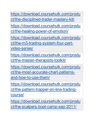 https://download.coursehulk.com/produ
ct/the-disciplined-trader-mastery-kit/
https://download.coursehulk.com/produ
ct/the-healing-power-of-emotion/
https://download.coursehulk.com/produ
ct/the-m3-trading-system-four-part-
video-series/
https://download.coursehulk.com/produ
ct/the-master-therapists-toolkit/
https://download.coursehulk.com/produ
ct/the-most-accurate-chart-patterns-
and-how-to-use-them/
https://download.coursehulk.com/produ
ct/the-pattern-trapper-on-line-trading-
course/
https://download.coursehulk.com/produ
ct/the-scalpers-boot-camp-sep-2011/
 