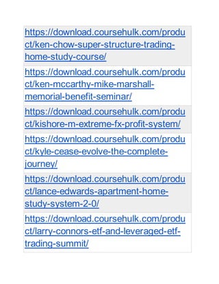 https://download.coursehulk.com/produ
ct/ken-chow-super-structure-trading-
home-study-course/
https://download.coursehulk.com/produ
ct/ken-mccarthy-mike-marshall-
memorial-benefit-seminar/
https://download.coursehulk.com/produ
ct/kishore-m-extreme-fx-profit-system/
https://download.coursehulk.com/produ
ct/kyle-cease-evolve-the-complete-
journey/
https://download.coursehulk.com/produ
ct/lance-edwards-apartment-home-
study-system-2-0/
https://download.coursehulk.com/produ
ct/larry-connors-etf-and-leveraged-etf-
trading-summit/
 