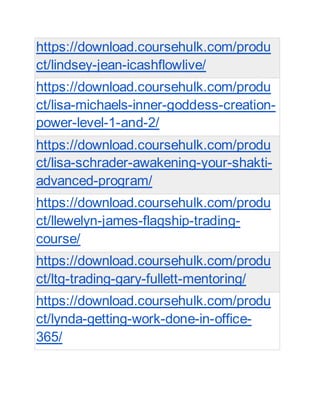 https://download.coursehulk.com/produ
ct/lindsey-jean-icashflowlive/
https://download.coursehulk.com/produ
ct/lisa-michaels-inner-goddess-creation-
power-level-1-and-2/
https://download.coursehulk.com/produ
ct/lisa-schrader-awakening-your-shakti-
advanced-program/
https://download.coursehulk.com/produ
ct/llewelyn-james-flagship-trading-
course/
https://download.coursehulk.com/produ
ct/ltg-trading-gary-fullett-mentoring/
https://download.coursehulk.com/produ
ct/lynda-getting-work-done-in-office-
365/
 