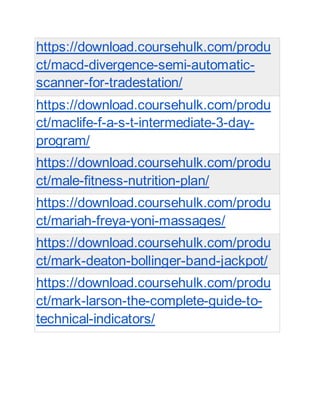 https://download.coursehulk.com/produ
ct/macd-divergence-semi-automatic-
scanner-for-tradestation/
https://download.coursehulk.com/produ
ct/maclife-f-a-s-t-intermediate-3-day-
program/
https://download.coursehulk.com/produ
ct/male-fitness-nutrition-plan/
https://download.coursehulk.com/produ
ct/mariah-freya-yoni-massages/
https://download.coursehulk.com/produ
ct/mark-deaton-bollinger-band-jackpot/
https://download.coursehulk.com/produ
ct/mark-larson-the-complete-guide-to-
technical-indicators/
 