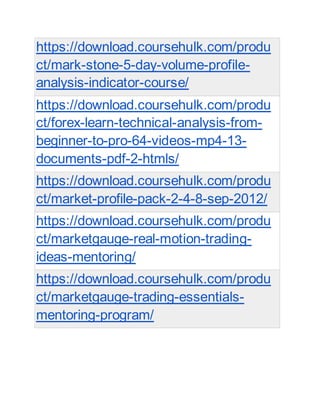https://download.coursehulk.com/produ
ct/mark-stone-5-day-volume-profile-
analysis-indicator-course/
https://download.coursehulk.com/produ
ct/forex-learn-technical-analysis-from-
beginner-to-pro-64-videos-mp4-13-
documents-pdf-2-htmls/
https://download.coursehulk.com/produ
ct/market-profile-pack-2-4-8-sep-2012/
https://download.coursehulk.com/produ
ct/marketgauge-real-motion-trading-
ideas-mentoring/
https://download.coursehulk.com/produ
ct/marketgauge-trading-essentials-
mentoring-program/
 