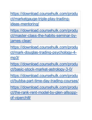 https://download.coursehulk.com/produ
ct/marketgauge-triple-play-trading-
ideas-mentoring/
https://download.coursehulk.com/produ
ct/master-class-the-habits-seminar-by-
james-clear/
https://download.coursehulk.com/produ
ct/mark-douglas-trading-psychology-4-
mp3/
https://download.coursehulk.com/produ
ct/basic-stock-market-astrology-3-0/
https://download.coursehulk.com/produ
ct/bubba-part-time-day-trading-courses/
https://download.coursehulk.com/produ
ct/the-rank-rent-model-by-glen-allsopp-
of-viperchill/
 