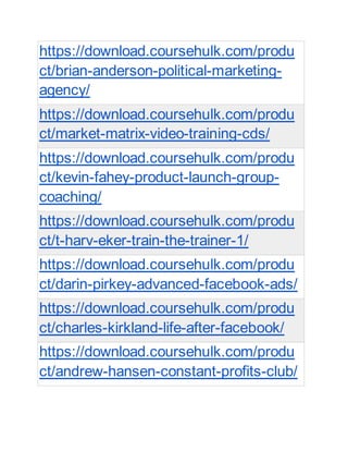 https://download.coursehulk.com/produ
ct/brian-anderson-political-marketing-
agency/
https://download.coursehulk.com/produ
ct/market-matrix-video-training-cds/
https://download.coursehulk.com/produ
ct/kevin-fahey-product-launch-group-
coaching/
https://download.coursehulk.com/produ
ct/t-harv-eker-train-the-trainer-1/
https://download.coursehulk.com/produ
ct/darin-pirkey-advanced-facebook-ads/
https://download.coursehulk.com/produ
ct/charles-kirkland-life-after-facebook/
https://download.coursehulk.com/produ
ct/andrew-hansen-constant-profits-club/
 