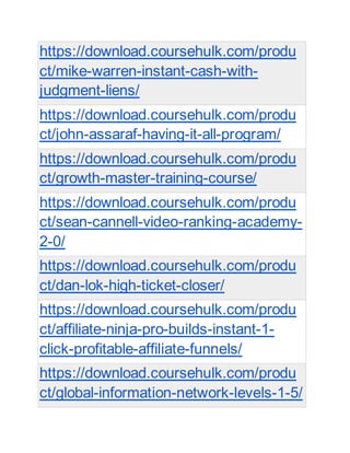 https://download.coursehulk.com/produ
ct/mike-warren-instant-cash-with-
judgment-liens/
https://download.coursehulk.com/produ
ct/john-assaraf-having-it-all-program/
https://download.coursehulk.com/produ
ct/growth-master-training-course/
https://download.coursehulk.com/produ
ct/sean-cannell-video-ranking-academy-
2-0/
https://download.coursehulk.com/produ
ct/dan-lok-high-ticket-closer/
https://download.coursehulk.com/produ
ct/affiliate-ninja-pro-builds-instant-1-
click-profitable-affiliate-funnels/
https://download.coursehulk.com/produ
ct/global-information-network-levels-1-5/
 