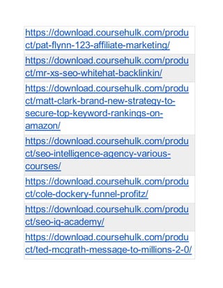https://download.coursehulk.com/produ
ct/pat-flynn-123-affiliate-marketing/
https://download.coursehulk.com/produ
ct/mr-xs-seo-whitehat-backlinkin/
https://download.coursehulk.com/produ
ct/matt-clark-brand-new-strategy-to-
secure-top-keyword-rankings-on-
amazon/
https://download.coursehulk.com/produ
ct/seo-intelligence-agency-various-
courses/
https://download.coursehulk.com/produ
ct/cole-dockery-funnel-profitz/
https://download.coursehulk.com/produ
ct/seo-iq-academy/
https://download.coursehulk.com/produ
ct/ted-mcgrath-message-to-millions-2-0/
 