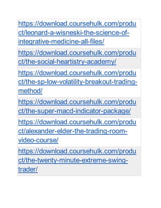 https://download.coursehulk.com/produ
ct/leonard-a-wisneski-the-science-of-
integrative-medicine-all-files/
https://download.coursehulk.com/produ
ct/the-social-heartistry-academy/
https://download.coursehulk.com/produ
ct/the-sp-low-volatility-breakout-trading-
method/
https://download.coursehulk.com/produ
ct/the-super-macd-indicator-package/
https://download.coursehulk.com/produ
ct/alexander-elder-the-trading-room-
video-course/
https://download.coursehulk.com/produ
ct/the-twenty-minute-extreme-swing-
trader/
 