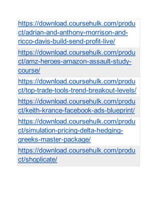 https://download.coursehulk.com/produ
ct/adrian-and-anthony-morrison-and-
ricco-davis-build-send-profit-live/
https://download.coursehulk.com/produ
ct/amz-heroes-amazon-assault-study-
course/
https://download.coursehulk.com/produ
ct/top-trade-tools-trend-breakout-levels/
https://download.coursehulk.com/produ
ct/keith-krance-facebook-ads-blueprint/
https://download.coursehulk.com/produ
ct/simulation-pricing-delta-hedging-
greeks-master-package/
https://download.coursehulk.com/produ
ct/shoplicate/
 