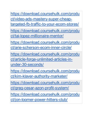 https://download.coursehulk.com/produ
ct/video-ads-mastery-super-cheap-
targeted-fb-traffic-to-your-ecom-stores/
https://download.coursehulk.com/produ
ct/tai-lopez-millionaire-mentor/
https://download.coursehulk.com/produ
ct/arie-scherson-ecom-inner-circle/
https://download.coursehulk.com/produ
ct/article-forge-unlimited-articles-in-
under-30-seconds/
https://download.coursehulk.com/produ
ct/kim-klaver-authority-marketer/
https://download.coursehulk.com/produ
ct/greg-cesar-azon-profit-system/
https://download.coursehulk.com/produ
ct/jon-loomer-power-hitters-club/
 