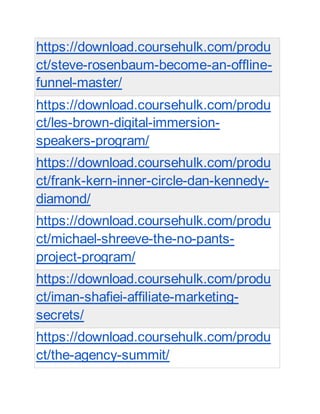 https://download.coursehulk.com/produ
ct/steve-rosenbaum-become-an-offline-
funnel-master/
https://download.coursehulk.com/produ
ct/les-brown-digital-immersion-
speakers-program/
https://download.coursehulk.com/produ
ct/frank-kern-inner-circle-dan-kennedy-
diamond/
https://download.coursehulk.com/produ
ct/michael-shreeve-the-no-pants-
project-program/
https://download.coursehulk.com/produ
ct/iman-shafiei-affiliate-marketing-
secrets/
https://download.coursehulk.com/produ
ct/the-agency-summit/
 