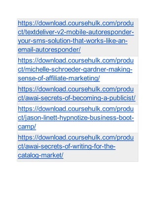 https://download.coursehulk.com/produ
ct/textdeliver-v2-mobile-autoresponder-
your-sms-solution-that-works-like-an-
email-autoresponder/
https://download.coursehulk.com/produ
ct/michelle-schroeder-gardner-making-
sense-of-affiliate-marketing/
https://download.coursehulk.com/produ
ct/awai-secrets-of-becoming-a-publicist/
https://download.coursehulk.com/produ
ct/jason-linett-hypnotize-business-boot-
camp/
https://download.coursehulk.com/produ
ct/awai-secrets-of-writing-for-the-
catalog-market/
 