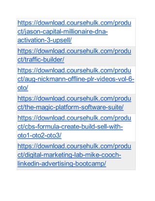 https://download.coursehulk.com/produ
ct/jason-capital-millionaire-dna-
activation-3-upsell/
https://download.coursehulk.com/produ
ct/traffic-builder/
https://download.coursehulk.com/produ
ct/aug-nickmann-offline-plr-videos-vol-6-
oto/
https://download.coursehulk.com/produ
ct/the-magic-platform-software-suite/
https://download.coursehulk.com/produ
ct/cbs-formula-create-build-sell-with-
oto1-oto2-oto3/
https://download.coursehulk.com/produ
ct/digital-marketing-lab-mike-cooch-
linkedin-advertising-bootcamp/
 