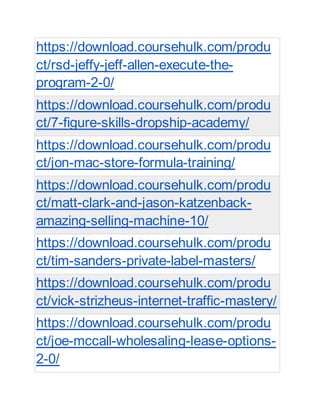 https://download.coursehulk.com/produ
ct/rsd-jeffy-jeff-allen-execute-the-
program-2-0/
https://download.coursehulk.com/produ
ct/7-figure-skills-dropship-academy/
https://download.coursehulk.com/produ
ct/jon-mac-store-formula-training/
https://download.coursehulk.com/produ
ct/matt-clark-and-jason-katzenback-
amazing-selling-machine-10/
https://download.coursehulk.com/produ
ct/tim-sanders-private-label-masters/
https://download.coursehulk.com/produ
ct/vick-strizheus-internet-traffic-mastery/
https://download.coursehulk.com/produ
ct/joe-mccall-wholesaling-lease-options-
2-0/
 