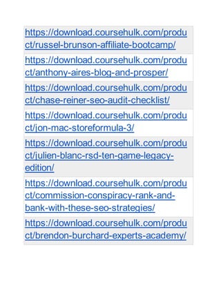 https://download.coursehulk.com/produ
ct/russel-brunson-affiliate-bootcamp/
https://download.coursehulk.com/produ
ct/anthony-aires-blog-and-prosper/
https://download.coursehulk.com/produ
ct/chase-reiner-seo-audit-checklist/
https://download.coursehulk.com/produ
ct/jon-mac-storeformula-3/
https://download.coursehulk.com/produ
ct/julien-blanc-rsd-ten-game-legacy-
edition/
https://download.coursehulk.com/produ
ct/commission-conspiracy-rank-and-
bank-with-these-seo-strategies/
https://download.coursehulk.com/produ
ct/brendon-burchard-experts-academy/
 