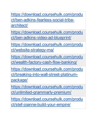https://download.coursehulk.com/produ
ct/ben-adkins-fearless-social-tribe-
architect/
https://download.coursehulk.com/produ
ct/ben-adkins-video-ad-blueprint/
https://download.coursehulk.com/produ
ct/website-strategy-ma/
https://download.coursehulk.com/produ
ct/wealth-factory-cash-flow-banking/
https://download.coursehulk.com/produ
ct/breaking-into-wall-street-platinum-
package/
https://download.coursehulk.com/produ
ct/unlimited-grammarly-premium/
https://download.coursehulk.com/produ
ct/stef-joanne-build-your-empire/
 