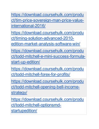 https://download.coursehulk.com/produ
ct/tim-price-sovereign-man-price-value-
international-2016/
https://download.coursehulk.com/produ
ct/timing-solution-advanced-2010-
edition-market-analysis-software-win/
https://download.coursehulk.com/produ
ct/todd-mitchell-e-mini-success-formula-
start-up-edition/
https://download.coursehulk.com/produ
ct/todd-mitchell-forex-for-profits/
https://download.coursehulk.com/produ
ct/todd-mitchell-opening-bell-income-
strategy/
https://download.coursehulk.com/produ
ct/todd-mitchell-optionsmd-
startupedition/
 