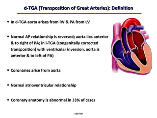 d-TGA (Transposition of Great Arteries): Definition

• In d-TGA aorta arises from RV & PA from LV

• Normal AP relationship is reversed; aorta lies anterior
  & to right of PA; in l-TGA (congenitally corrected
  transposition) with ventricular inversion, aorta is
  anterior & to left of PA)


• Coronaries arise from aorta

• Normal atrioventricular relationship

• Coronary anatomy is abnormal in 33% of cases

                                      ABB MD
 