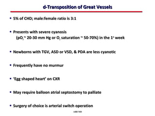 d-Transposition of Great Vessels

• 5% of CHD; male:female ratio is 3:1

• Presents with severe cyanosis
   (pO2 ~ 20-30 mm Hg or O2 saturation ~ 50-70%) in the 1st week


• Newborns with TGV, ASD or VSD, & PDA are less cyanotic

• Frequently have no murmur

• ‘Egg shaped heart’ on CXR

• May require balloon atrial septostomy to palliate

• Surgery of choice is arterial switch operation
                                    ABB MD
 