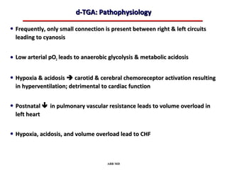 d-TGA: Pathophysiology

• Frequently, only small connection is present between right & left circuits
  leading to cyanosis


• Low arterial pO2 leads to anaerobic glycolysis & metabolic acidosis

• Hypoxia & acidosis  carotid & cerebral chemoreceptor activation resulting
  in hyperventilation; detrimental to cardiac function


• Postnatal  in pulmonary vascular resistance leads to volume overload in
  left heart


• Hypoxia, acidosis, and volume overload lead to CHF


                                     ABB MD
 