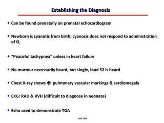 Establishing the Diagnosis

• Can be found prenatally on prenatal echocardiogram

• Newborn is cyanotic from birth; cyanosis does not respond to administration
  of O2


• “Peaceful tachypnea” unless in heart failure

• No murmur necessarily heard, but single, loud S2 is heard

• Chest X-ray shows  pulmonary vascular markings & cardiomegaly

• EKG: RAD & RVH (difficult to diagnose in neonate)

• Echo used to demonstrate TGA
                                    ABB MD
 