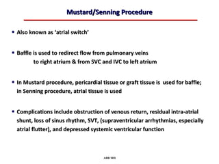 Mustard/Senning Procedure

• Also known as ‘atrial switch’

• Baffle is used to redirect flow from pulmonary veins
         to right atrium & from SVC and IVC to left atrium


• In Mustard procedure, pericardial tissue or graft tissue is used for baffle;
  in Senning procedure, atrial tissue is used


• Complications include obstruction of venous return, residual intra-atrial
  shunt, loss of sinus rhythm, SVT, (supraventricular arrhythmias, especially
  atrial flutter), and depressed systemic ventricular function



                                     ABB MD
 