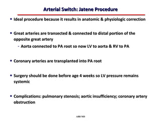 Arterial Switch: Jatene Procedure
• Ideal procedure because it results in anatomic & physiologic correction

• Great arteries are transected & connected to distal portion of the
  opposite great artery
    - Aorta connected to PA root so now LV to aorta & RV to PA

• Coronary arteries are transplanted into PA root

• Surgery should be done before age 4 weeks so LV pressure remains
  systemic


• Complications: pulmonary stenosis; aortic insufficiency; coronary artery
  obstruction


                                   ABB MD
 