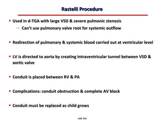 Rastelli Procedure

• Used in d-TGA with large VSD & severe pulmonic stenosis
    – Can’t use pulmonary valve root for systemic outflow

• Redirection of pulmonary & systemic blood carried out at ventricular level

• LV is directed to aorta by creating intraventricular tunnel between VSD &
  aortic valve


• Conduit is placed between RV & PA

• Complications: conduit obstruction & complete AV block

• Conduit must be replaced as child grows

                                    ABB MD
 