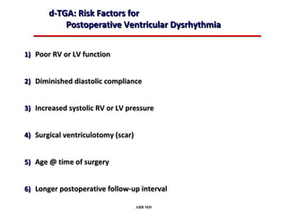 d-TGA: Risk Factors for
           Postoperative Ventricular Dysrhythmia


1) Poor RV or LV function


2) Diminished diastolic compliance


3) Increased systolic RV or LV pressure


4) Surgical ventriculotomy (scar)


5) Age @ time of surgery


6) Longer postoperative follow-up interval

                                    ABB MD
 