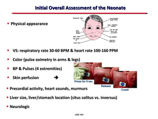 Initial Overall Assessment of the Neonate

• Physical appearance




• VS: respiratory rate 30-60 BPM & heart rate 100-160 PPM
• Color (pulse oximetry in arms & legs)
• BP & Pulses (4 extremities)
• Skin perfusion           

• Precordial activity, heart sounds, murmurs
• Liver size, liver/stomach location (situs solitus vs. inversus)
• Neurologic
                                        ABB MD
 