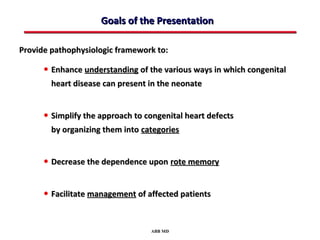 Goals of the Presentation

Provide pathophysiologic framework to:

      • Enhance understanding of the various ways in which congenital
        heart disease can present in the neonate


      • Simplify the approach to congenital heart defects
        by organizing them into categories


      • Decrease the dependence upon rote memory

      • Facilitate management of affected patients


                                  ABB MD
 