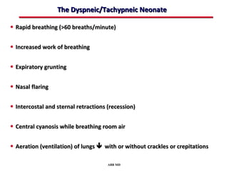 The Dyspneic/Tachypneic Neonate

• Rapid breathing (>60 breaths/minute)

• Increased work of breathing

• Expiratory grunting

• Nasal flaring

• Intercostal and sternal retractions (recession)

• Central cyanosis while breathing room air

• Aeration (ventilation) of lungs  with or without crackles or crepitations

                                      ABB MD
 