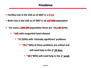 Prevalence


• Fertility rate in the USA as of 2007 is 1.7-2.6
• Birth rate in the USA as of 2007 is 14.16/1000 population

• For every 1,000,000 population there are ~14,160 births
     ~142 with congenital heart disease

          ~71 (50%) with ‘clinically significant’ problems

              ~35 (~50%) of these problems are critical and

                        will need help in the 1st 30 days

                   ~28 (~80%) will need help in the 1st week


                                     ABB MD
 
