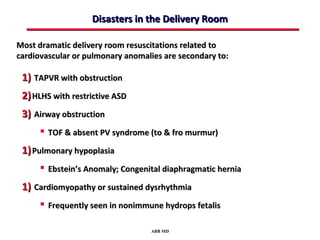Disasters in the Delivery Room

Most dramatic delivery room resuscitations related to
cardiovascular or pulmonary anomalies are secondary to:

 1) TAPVR with obstruction
 2) HLHS with restrictive ASD
 3) Airway obstruction
       TOF & absent PV syndrome (to & fro murmur)
 1) Pulmonary hypoplasia
       Ebstein’s Anomaly; Congenital diaphragmatic hernia
 1) Cardiomyopathy or sustained dysrhythmia
       Frequently seen in nonimmune hydrops fetalis

                                  ABB MD
 