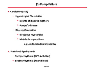 (3) Pump Failure

• Cardiomyopathy
   – Hypertrophic/Restrictive
        Infants of diabetic mothers
        Pompe’s disease
   – Dilated/Congestive
        Infectious myocarditis
        Metabolic myopathies
           – e.g., mitochondrial myopathy

• Sustained dysrhythmia
   – Tachyarrhythmia (SVT, A-flutter)
   – Bradyarrhythmia (heart block)
                                  ABB MD
 