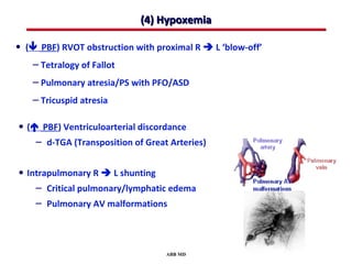 (4) Hypoxemia

• ( PBF) RVOT obstruction with proximal R  L ‘blow-off’
    – Tetralogy of Fallot
    – Pulmonary atresia/PS with PFO/ASD
    – Tricuspid atresia

• ( PBF) Ventriculoarterial discordance
    – d-TGA (Transposition of Great Arteries)

• Intrapulmonary R  L shunting
    – Critical pulmonary/lymphatic edema
    – Pulmonary AV malformations



                                   ABB MD
 