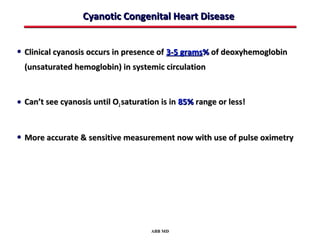 Cyanotic Congenital Heart Disease


• Clinical cyanosis occurs in presence of 3-5 grams% of deoxyhemoglobin
  (unsaturated hemoglobin) in systemic circulation



• Can’t see cyanosis until O2 saturation is in 85% range or less!


• More accurate & sensitive measurement now with use of pulse oximetry




                                      ABB MD
 