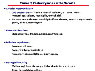 Causes of Central Cyanosis in the Neonate
• Alveolar hypoventilation
    – CNS depression: asphyxia, maternal sedation, intraventricular
      hemorrhage, seizure, meningitis, encephalitis
    – Neuromuscular disease: Werdnig-Hoffman disease, neonatal myasthenia
      gravis, phrenic nerve injury

• Airway obstruction:
    – Choanal atresia, tracheomalacia, macroglossia


• Diffusion impairment
    –   Pulmonary fibrosis
    –   Congenital lymphangiectasia
    –   Pulmonary edema: HLHS, cardiomyopathy


• Hemoglobinopathy
    – Methemoglobinemia: congenital or due to toxic exposure
    – Other hemoglobinopathies
 