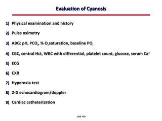 Evaluation of Cyanosis

1) Physical examination and history

2) Pulse oximetry

3) ABG: pH, PCO2, % O2 saturation, baseline PO2

4) CBC, central Hct, WBC with differential, platelet count, glucose, serum Ca ++

5) ECG

6) CXR

7) Hyperoxia test

8) 2-D echocardiogram/doppler

9) Cardiac catheterization


                                       ABB MD
 