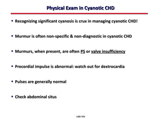 Physical Exam in Cyanotic CHD

• Recognizing significant cyanosis is crux in managing cyanotic CHD!


• Murmur is often non-specific & non-diagnostic in cyanotic CHD


• Murmurs, when present, are often PS or valve insufficiency


• Precordial impulse is abnormal: watch out for dextrocardia


• Pulses are generally normal


• Check abdominal situs


                                  ABB MD
 