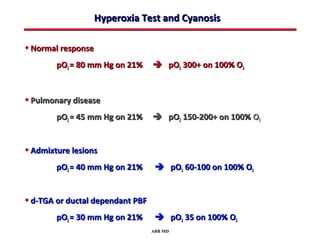 Hyperoxia Test and Cyanosis

• Normal response
        pO2 = 80 mm Hg on 21%      pO2 300+ on 100% O2


• Pulmonary disease
        pO2 = 45 mm Hg on 21%      pO2 150-200+ on 100% O2


• Admixture lesions
        pO2 = 40 mm Hg on 21%       pO2 60-100 on 100% O2


• d-TGA or ductal dependant PBF
        pO2 = 30 mm Hg on 21%       pO2 35 on 100% O2
                                  ABB MD
 