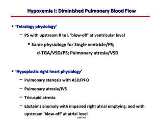 Hypoxemia I: Diminished Pulmonary Blood Flow

• ‘Tetralogy physiology’
    − PS with upstream R to L ‘blow-off’ at ventricular level
         Same physiology for Single ventricle/PS;
              d-TGA/VSD/PS; Pulmonary atresia/VSD


• ‘Hypoplastic right heart physiology’
    − Pulmonary stenosis with ASD/PFO
    − Pulmonary atresia/IVS
    − Tricuspid atresia
    − Ebstein’s anomaly with impaired right atrial emptying, and with
       upstream ‘blow-off’ at atrial level
                                    ABB MD
 