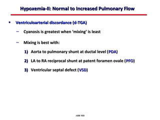 Hypoxemia-II: Normal to Increased Pulmonary Flow

• Ventriculoarterial discordance (d-TGA)
    – Cyanosis is greatest when ‘mixing’ is least

    – Mixing is best with:
        1) Aorta to pulmonary shunt at ductal level ( PDA)

        2) LA to RA reciprocal shunt at patent foramen ovale ( PFO)

        3) Ventricular septal defect (VSD)




                                   ABB MD
 