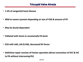 Tricuspid Valve Atresia

• 1-3% of congenital heart disease



• Mild to severe cyanosis depending on size of VSD & amount of PS



• May be ductal dependant



• Palliated with shunt or occasionally PA band



• ECG with LAD, LAE & RAE, decreased RV forces



• Definitive repair consists of Fontan operation (direct connection of SVC & IVC
  to PA without intervening RV)
                                      ABB MD
 